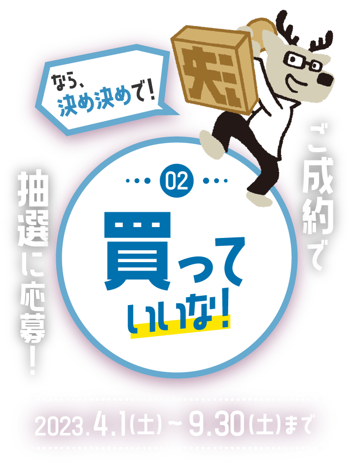 ご成約で抽選に応募！ ②買っていいな！「なら、決め決めで！」 2023.4.1（土）～9.30（土）まで